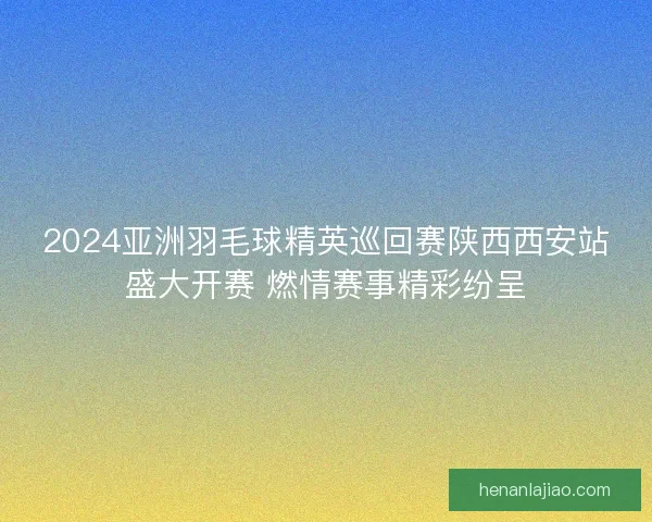 2024亚洲羽毛球精英巡回赛陕西西安站盛大开赛 燃情赛事精彩纷呈