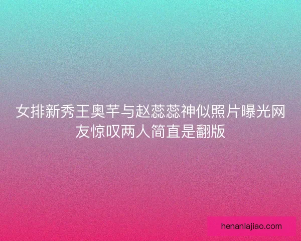 女排新秀王奥芊与赵蕊蕊神似照片曝光网友惊叹两人简直是翻版