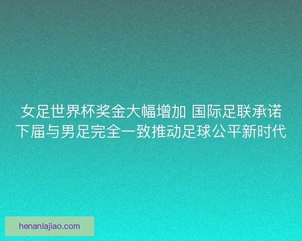 女足世界杯奖金大幅增加 国际足联承诺下届与男足完全一致推动足球公平新时代