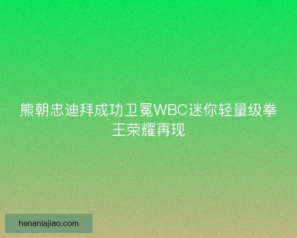 熊朝忠迪拜成功卫冕WBC迷你轻量级拳王荣耀再现
