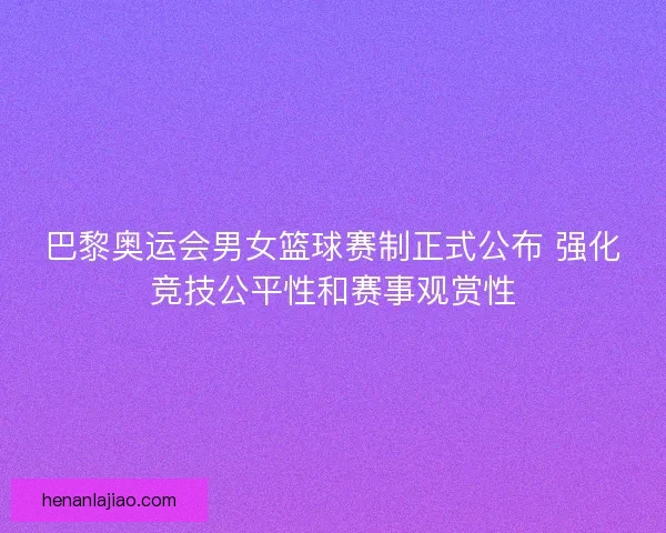 巴黎奥运会男女篮球赛制正式公布 强化竞技公平性和赛事观赏性