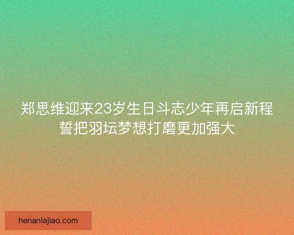 郑思维迎来23岁生日斗志少年再启新程誓把羽坛梦想打磨更加强大