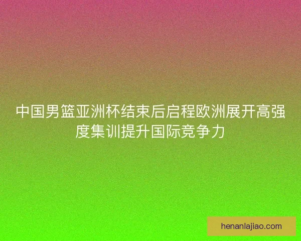 中国男篮亚洲杯结束后启程欧洲展开高强度集训提升国际竞争力