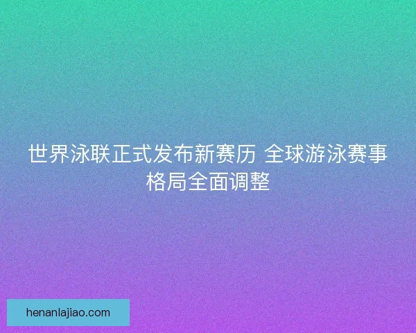 世界泳联正式发布新赛历 全球游泳赛事格局全面调整