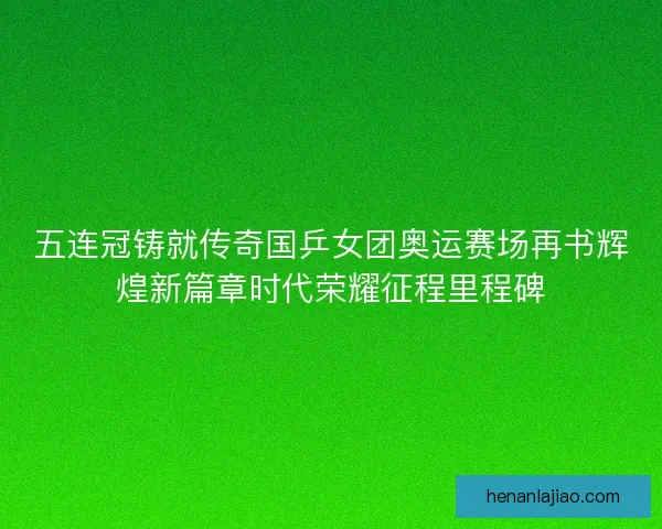 五连冠铸就传奇国乒女团奥运赛场再书辉煌新篇章时代荣耀征程里程碑