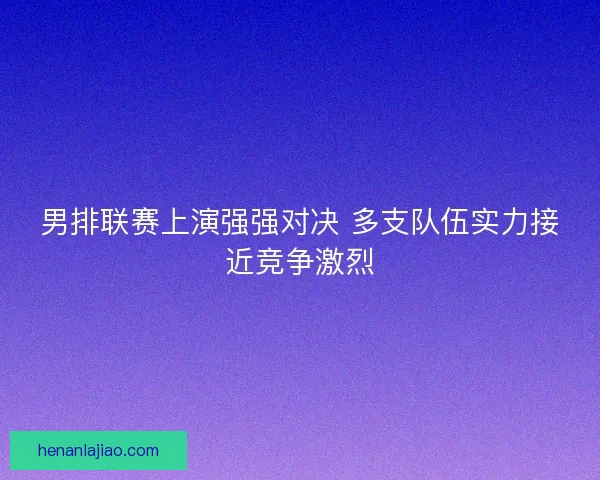 男排联赛上演强强对决 多支队伍实力接近竞争激烈