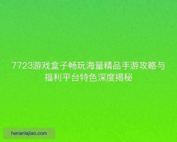 7723游戏盒子畅玩海量精品手游攻略与福利平台特色深度揭秘