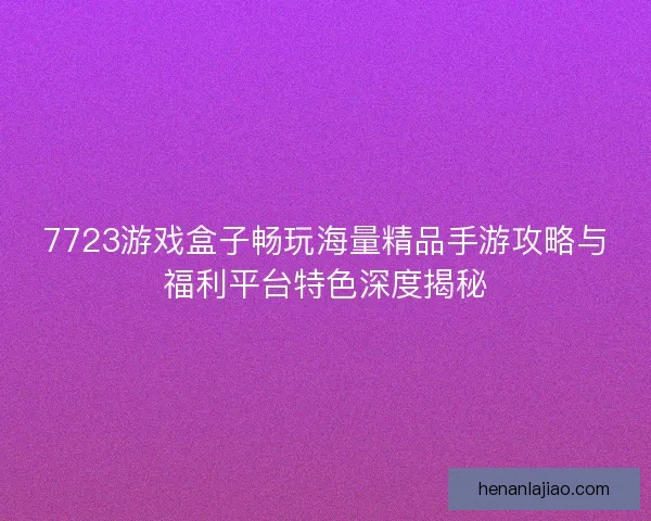 7723游戏盒子畅玩海量精品手游攻略与福利平台特色深度揭秘