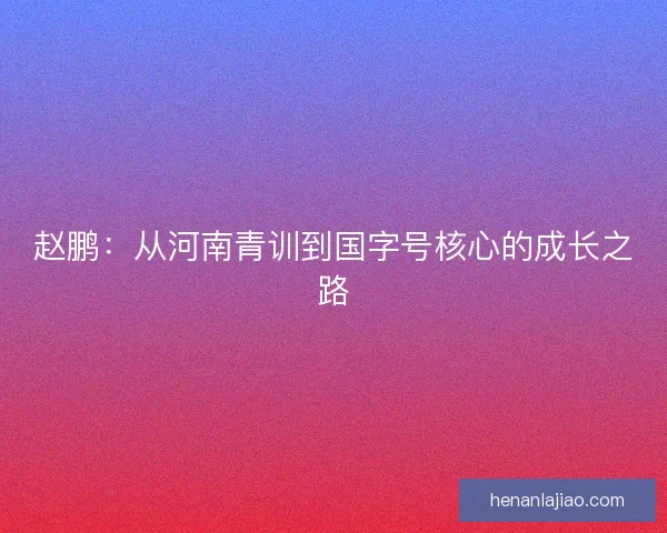 赵鹏：从河南青训到国字号核心的成长之路