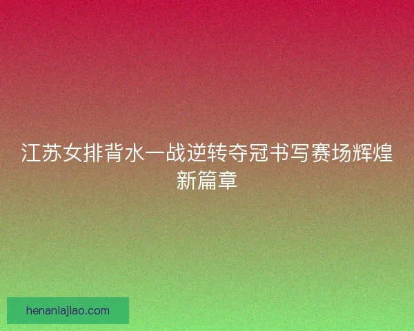 江苏女排背水一战逆转夺冠书写赛场辉煌新篇章