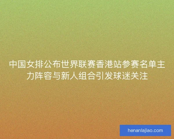 中国女排公布世界联赛香港站参赛名单主力阵容与新人组合引发球迷关注